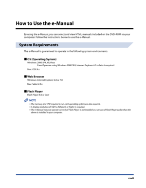 Page 29
xxvii

How to Use the e-Manual
By using the e-Manual, you can select and view HTML manuals included on the DVD-ROM via your computer. Follow the instructions below to use the e-Manual.
System Requirements
The e-Manual is guaranteed to operate in the following system environments.
OS (Operating System)
Windows: 2000 SP4, XP, Vista  
   Even if you are using Windows 2000 SP4, Internet Explorer 6.0 or later is required.
Mac: OSX.4.x
Web Browser
Windows: Internet Explorer 6.0 or 7.0
Mac: Safari 2.0.x
Flash...