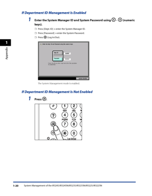 Page 52
System Management of the iR3245/iR3245N/iR3235/iR3235N/iR3225/iR3225N1-20
1
Appendix

If Department ID Management Is Enabled
1 Enter the System Manager ID and System Password using  -  (numeric 
keys) .
Press [Dept. ID] → enter the System Manager ID.
Press [Password] → enter the System Password.
Press  (Log In/Out).
           
The System Management mode is enabled.
If Department ID Management Is Not Enabled
1  Press  .
       
☐
☐
☐
 