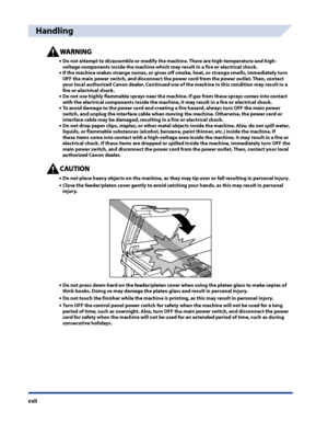 Page 24
xxii

Handling
Do not attempt to disassemble or modify the machine . There are high-temperature and high-
voltage components inside the machine which may result in a fire or electrical shock  .
If the machine makes strange noises, or gives off smoke, heat, or strange smells, immediately turn 
OFF the main power switch, and disconnect the power cord from the power outlet . Then, contact 
your local authorized Canon dealer  . Continued use of the machine in this condition may result in a 
fire or...