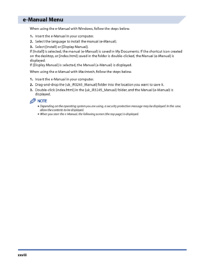 Page 30
xxviii

e-Manual Menu
When using the e-Manual with Windows, follow the steps below.
1 .  Insert the e-Manual in your computer.
2 .   Select the language to install the manual (e-Manual).
3 .   Select [Install] or [Display Manual].
If [Install] is selected, the manual (e-Manual) is saved in My Documents. If the shortcut icon created 
on the desktop, or [index.html] saved in the folder is double-clicked, the Manual (e-Manual) is 
displayed. 
If [Display Manual] is selected, the Manual (e-Manual) is...