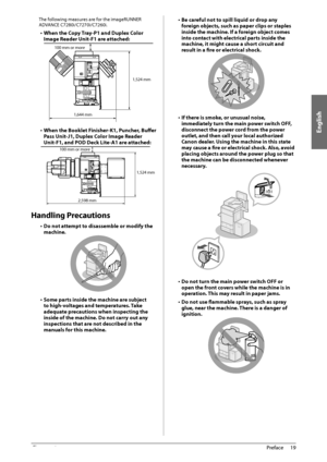 Page 21English
19
 Preface 
1
 The following measures are for the imageRUNNER 
ADVANCE C7280i/C7270i/C7260i. 
•  When the Copy Tray-P1 and Duplex Color 
Image Reader Unit-F1 are attached: 
 
1,644 mm
100 mm or more
1,524 mm  
•  When the Booklet Finisher-K1, Puncher, Buff
 er 
Pass Unit-J1, Duplex Color Image Reader 
Unit-F1, and POD Deck Lite-A1 are attached: 
 2,598 mm
100 mm or more
1,524 mm
  
 Handling  Precautions 
•  Do not attempt to disassemble or modify the 
machine. 
   
•  Some parts inside the...