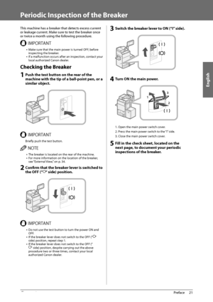 Page 23English
21
 Preface 
1
   Periodic Inspection of the Breaker 
 This machine has a breaker that detects excess current 
or leakage current. Make sure to test the breaker once 
or twice a month using the following procedure. 
 *.1035/5 •  Make sure that the main power is turned OFF, before 
inspecting the breaker. 
•  If a malfunction occurs after an inspection, contact your 
local authorized Canon dealer. 
 Checking the Breaker 
 1 Push the test button on the rear of the 
machine with the tip of a...