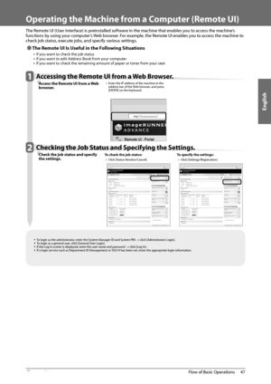 Page 49English
47
 Flow of Basic Operations 
2
   Operating the Machine from a Computer (Remote UI) 
  
 The Remote UI (User Interface) is preinstalled software in the machine that enables you to access the machine’s 
functions by using your computer’s Web browser. For example, the Remote UI enables you to access the machine to 
check job status, execute jobs, and specify various settings. 
 
Ô The Remote UI Is Useful in the Following Situations 
•  If you want to check the job status •  If you want to edit...