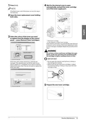 Page 57English
55
 Routine  Maintenance 
3
 1 Press []. 
 /05&  If the Black toner or all of the toners run out, this step is 
not necessary. 
 2 Open the toner replacement cover holding 
both sides.  
   
 3 Select the colour of the toner you want 
to replace from the display on the control 
panel  press [Remove Toner Cartridges]. 
 
 
 If the toner with content remaining is selected, the 
message  is displayed. If you want to continue 
replacement, press [Yes]. If you do not want to replace the 
toner, press...