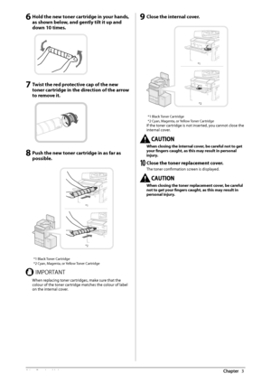 Page 5856  Routine  Maintenance 3
 6 Hold the new toner cartridge in your hands, 
as shown below, and gently tilt it up and 
down 10 times. 
   
 7 Twist the red protective cap of the new 
toner cartridge in the direction of the arrow 
to remove it. 
 
 
 8 Push the new toner cartridge in as far as 
possible. 
 
*1
*2  
* 1 Black Toner Cartridge 
* 2 Cyan, Magenta, or Yellow Toner Cartridge 
 *.1035/5  When replacing toner cartridges, make sure that the 
colour of the toner cartridge matches the colour of label...