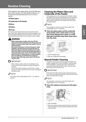 Page 59English
57
 Routine  Maintenance 
3
   Routine  Cleaning 
 If the original is not copied clearly, clean the following 
parts of the machine. For high-quality printouts, we 
recommend cleaning these parts once or twice a 
month. 
 
Ô Platen  glass 
 
Ô Underside of the feeder 
 
Ô Wires 
 
Ô Rollers 
 
Ô Drums 
 If the touch panel display becomes dirty and the screen 
may not be seen clearly, clean the touch panel display. Since 
the touch panel display becomes dirty from normal use, we 
recommend...