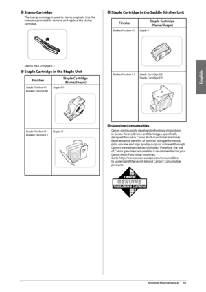 Page 63English
61
 Routine  Maintenance 
3
 
Ô Stamp  Cartridge 
 The stamp cartridge is used to stamp originals. Use the 
tweezers provided to remove and replace the stamp 
cartridge. 
   
 Stamp Ink Cartridge-C1 
 
Ô  Staple Cartridge in the Staple Unit 
Finisher Staple Cartridge
(Name/Shape)
Staple Finisher-K1
Booklet Finisher-K1 Staple-N1
Staple Finisher-L1
Booklet Finisher-L1Staple-J1
 
Ô Staple Cartridge in the Saddle Stitcher Unit 
Finisher Staple Cartridge
(Name/Shape)
Booklet Finisher-K1 Staple-P1...