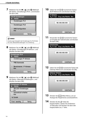 Page 124
20

2	Gerät	einrichten

7	Markieren Sie mit [▼], [▲] oder  (Wählrad) 
die Option , und drücken 
Sie dann [OK]. 
Anweisungen bezüglich der Einstellungen für IPv6 finden 
Sie unter „Netzwerkeinstellungen“ im e-Anleitung.
8	Markieren Sie mit [▼], [▲] oder  (Wählrad) 
die Option , und 
drücken Sie dann [OK].
9	Markieren Sie mit [▼], [▲] oder  (Wählrad) 
die Option , und 
drücken Sie dann [OK].
10	Geben Sie mit - (numerische Tasten) 
die IP-Adresse ein und drücken Sie [OK].
11	Verwenden Sie - (numerische...