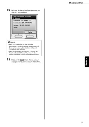 Page 127
23
Deutsch

2	Gerät	einrichten

10	Drücken Sie die rechte Funktionstaste, um 
 auszuwählen.
Wenn das Gerät korrekt mit dem Netzwerk 
kommuniziert, werden IP-Adresse, Subnetmaske und 
Gateway-Adresse eingeblendet. Wenn nicht, wird 
„000.000.000.000“ angezeigt.
Wenn das Gerät die IP-Adresse nicht 3 Minuten nach 
Anschluss des LAN-Kabels erhält, prüfen Sie die 
Einstellungen der IP-Adresse und das Netzwerkkabel.
11	Drücken Sie  (Main Menu), um zur 
Anzeige des Hauptmenüs zurückzukehren.
–
–
 