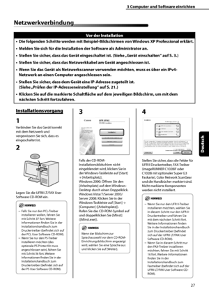 Page 131
27
Deutsch

3	Computer	und	Software	einrichten

Netzwerkverbindung
Vor	der	Installation
Die	folgenden 	Schritte 	werden 	mit 	Beispiel-Bildschirmen 	von 	Windows 	XP 	Professional 	erklärt.
Melden	Sie	sich	für	die	Installation	der	Software	als	Administrator	an.
Stellen	Sie	sicher,	dass	das	Gerät	eingeschaltet	ist.	(Siehe	 „Gerät	einschalten“	auf	S.	
3.)
Stellen	Sie	sicher,	dass	das	Netzwerkkabel	am	Gerät	angeschlossen	ist.
Wenn	Sie	das	Gerät	als	Netzwerkscanner	verwenden	möchten,	muss	es	über	ein	IPv4-...