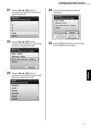 Page 165
Italiano

2	Configurazione	della	macchina
9

21	Utilizzare [▼], [▲] o  (Rotella di 
scorrimento) per selezionare la settimana, 
quindi premere [OK].
22	Utilizzare [▼], [▲] o  (Rotella di 
scorrimento) per selezionare , quindi premere [OK].
23	Utilizzare [▼], [▲] o  (Rotella di 
scorrimento) per selezionare il giorno della 
settimana, quindi premere [OK].
24	Premere il tasto Destra per selezionare 
.
25	Premere  (Main Menu) per tornare alla 
schermata del menu principale.
 