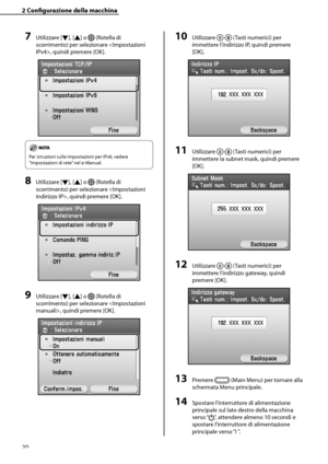 Page 176
20

2	Configurazione	della	macchina

7	Utilizzare [▼], [▲] o  (Rotella di 
scorrimento) per selezionare , quindi premere [OK].
Per istruzioni sulle impostazioni per IPv6, vedere 
“Impostazioni di rete” nel e-Manual.
8	Utilizzare [▼], [▲] o  (Rotella di 
scorrimento) per selezionare , quindi premere [OK].
9	Utilizzare [▼], [▲] o  (Rotella di 
scorrimento) per selezionare , quindi premere [OK].
10	Utilizzare - (Tasti numerici) per 
immettere l’indirizzo IP, quindi premere 
[OK].
11	Utilizzare - (Tasti...