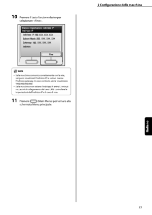 Page 179
Italiano

2	Configurazione	della	macchina
23

10	Premere il tasto funzione destro per 
selezionare . 
Se la macchina comunica correttamente con la rete, 
vengono visualizzati l’indirizzo IP, la subnet mask e 
l’indirizzo gateway. In caso contrario, viene visualizzato 
“000.000.000.000”. 
Se la macchina non ottiene l’indirizzo IP entro i 3 minuti 
successivi al collegamento del cavo LAN, controllare le 
impostazioni dell’indirizzo IP e il cavo di rete.
11	Premere  (Main Menu) per tornare alla 
schermata...