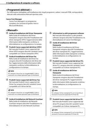 Page 182
26

3	Configurazione	di	computer	e	software


Per informazioni dettagliate sull’installazione dei singoli programmi, vedere i manuali HTML corrispondenti, 
elencati nella sottosezione Manuali riportata sotto.
Canon	Font	Manager
Canon Font Manager è un programma 
completo che consente di gestire i font in 
Microsoft Windows.

	 Guida	di	Installazione	del	Driver	Stampante
Nella Guida di Installazione del Driver 
Stampante vengono descritti l’installazione del 
driver stampante UFR II, l’aggiornamento...