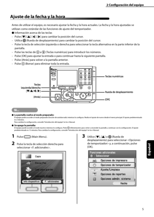 Page 213
5
Español

2	Configuración	del	equipo
Ajuste	de	la	fecha	y	la	hora
Antes de utilizar el equipo, es necesario ajustar la fecha y la hora actuales. La fecha y la hora ajustadas se 
utilizan como estándar de las funciones de ajuste del temporizador.
Información acerca de las teclas
Pulse [▼] [▲] [◀] [▶] para cambiar la posición del cursor.
Utilice  (Rueda de desplazamiento) para cambiar la posición del cursor.
Pulse la tecla de selección izquierda o derecha para seleccionar la tecla alternativa en la parte...