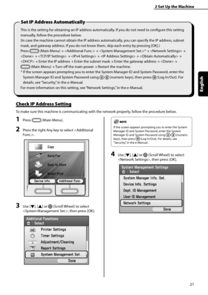 Page 23
21
English

2	Set	Up	the	Machine
This is the setting for obtaining an IP address automatically. If you do not need to configure this setting 
manually, follow the procedure below.
(In case the machine cannot obtain the IP address automatically, you can specify the IP address, subnet 
mask, and gateway address. If you do not know them, skip each entry by pressing [OK].)
Press  (Main Menu) →  → * →  → 
 →  →  →  →  → 
 → Enter the IP address → Enter the subnet mask → Enter the gateway address →  → 
 (Main...