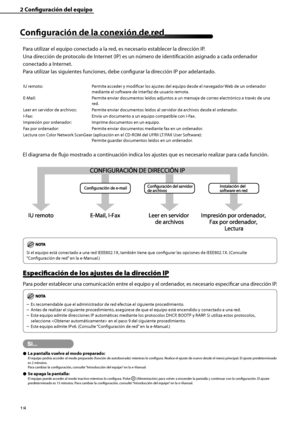 Page 226
18

2	Configuración	del	equipo
Configuración	de	la	conexión	de	red
Para utilizar el equipo conectado a la red, es necesario establecer la dirección IP.
Una dirección de protocolo de Internet (IP) es un número de identificación asignado a cada ordenador 
conectado a Internet.
Para utilizar las siguientes funciones, debe configurar la dirección IP por adelantado.
IU remoto:  
Permite acceder y modificar los ajustes del equipo desde el navegador Web de un ordenador 
mediante el software de interfaz de...