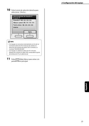 Page 231
23
Español

2	Configuración	del	equipo

10	Pulse la tecla de selección derecha para 
seleccionar . 
Si el equipo se comunica correctamente con la red, se 
mostrará la dirección IP, la máscara de subred y la 
dirección de la puerta de enlace. De lo contrario, se 
mostrará “000.000.000.000”.
Si el equipo no obtiene la dirección IP 3 minutos 
después de conectar el cable LAN, compruebe el ajuste 
de la dirección IP y el cable de red.
11	Pulse  (Main Menu) para volver a la 
pantalla Menú principal.
–
–
 