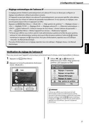 Page 73
21
Français

2	Configuration	de	l’appareil
Ce réglage permet d’obtenir automatiquement une adresse IP. Si vous ne devez pas configurer ce 
réglage manuellement, utilisez la procédure suivante.
(Si l’appareil ne peut pas obtenir une adresse IP automatiquement, vous pouvez spécifier cette adresse, 
le masque de sous-réseau et l’adresse de passerelle manuellement. Si vous ignorez ces réglages, vous 
pouvez passer chacun d’eux en appuyant sur [OK].)
Appuyez sur  (Main Menu) →  → * →  → 
 →  →  →  →  → 
 →...