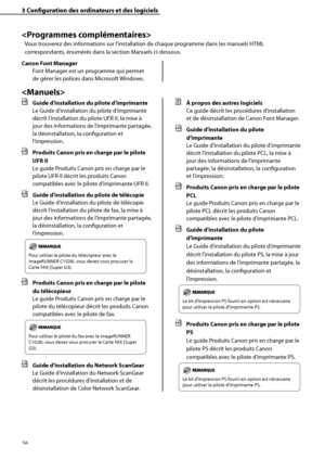 Page 78
26

3	Configuration	des	ordinateurs	et	des	logiciels


Vous trouverez des informations sur l’installation de chaque programme dans les manuels HTML 
correspondants, énumérés dans la section Manuels ci-dessous.
Canon	Font	Manager
Font Manager est un programme qui permet 
de gérer les polices dans Microsoft Windows.

	 Guide	d’installation	du	pilote	d’imprimante	
Le Guide d’installation du pilote d’imprimante 
décrit l’installation du pilote UFR II, la mise à 
jour des informations de l’imprimante...