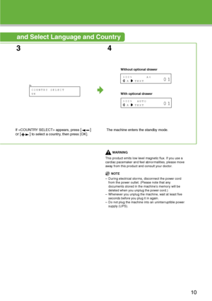 Page 11
and Select Language and Country 
34
If  appears, press [] 
or [ ]
 to select a country, then press [OK]. The machine enters the standby mode.
WARNING
This product emits low level magnetic flux. If you use a 
cardiac pacemaker and feel abnormalities, please move 
away from this product and consult your doctor.
NOTE
– During electrical storms, disconnect the power cord  from the power outlet. (Please note that any 
documents stored in the machine’s memory will be 
deleted when you unplug the power cord.)...