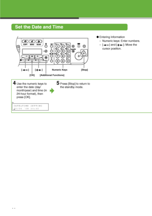 Page 12
11
Set the Date and Time
●Entering Information
– Numeric keys: Enter numbers.
– [ ] and [ ]: Move the 
cursor position.
4Use the numeric keys to 
enter the date (day/
month/year) and time (in 
24-hour format), then 
press [OK].5Press [Stop] to return to 
the standby mode.

[OK] [Stop]
Numeric Keys
[]
[]
[Additional Functions]

Ex.
DATE&TIME SETTING
30/06 ´08 15:50      
 