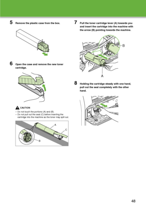 Page 49
5Remove the plastic case from the box.
6Open the case and remove the new toner 
cartridge.
CAUTION
– Do not touch the portions (A) and (B).
– Do not pull out the seal (C) before inserting the  cartridge into the machine as the toner may spill out.
7Pull the toner cartridge lever (A) towards you 
and insert the cartridge into the machine with 
the arrow (B) pointing towards the machine.
8Holding the cartridge steady with one hand, 
pull out the seal completely with the other 
hand.
A
C
B
A
B
48
 