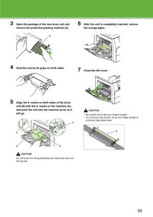 Page 51
3Open the package of the new drum unit and 
remove the protective packing material (A).
4Hold the unit by its grips on both sides.
5Align the   marks on both sides of the drum 
unit (B) with the   marks on the machine (A), 
and push the unit into the machine as far as it 
will go.
CAUTION
Do not touch the fixing assembly as it becomes very hot 
during use.
6After the unit is completely inserted, remove 
the orange paper.
7Close the left cover.
CAUTION
– Be careful not to get your fingers caught.
– Do...