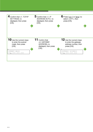 Page 24
23
4Confirm that  is 
displayed, then press 
[OK].5Confirm that  is 
displayed, then press 
[OK].6Press [ ] or [ ] to 
select , then 
press [OK].
10Use the numeric keys 
to enter the subnet 
mask, then press 
[OK].11Confirm that 
 is 
displayed, then press 
[OK].12Use the numeric keys 
to enter the gateway 
address number, then 
press [OK].
Ex.

S UBNET  MA SK
000.000.000.000 
Ex.

G ATE WAY  ADDR ESS
000.000.000.000   
 