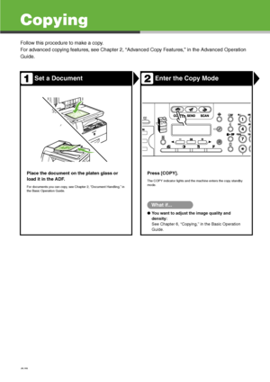 Page 38
37
Copying
Follow this procedure to make a copy.
For advanced copying features, see Chapter 2, “Advanced Copy Features,” in the Advanced Operation 
Guide.
Set a DocumentEnter the Copy Mode
Place the document on the platen glass or 
load it in the ADF.
For documents you can copy, see Chapter 2, “Document Handling,” in 
the Basic Operation Guide.
Press [COPY].
The COPY indicator lights and the machine enters the copy standby 
mode.
What if...
●You want to adjust the image quality and 
density:
See Chapter...