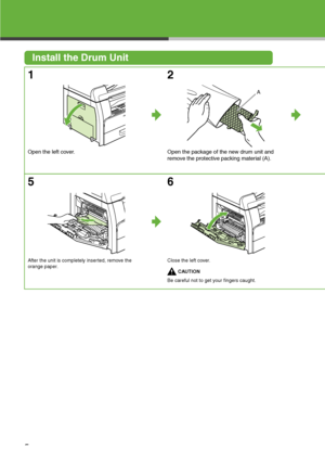 Page 6
5
Install the Drum Unit
1
Open the left cover.
2
Open the package of the new drum unit and 
remove the protective packing material (A).
5
After the unit is completely inserted, remove the 
orange paper.
6
Close the left cover.

CAUTION
Be careful not to get your fingers caught.

A
 