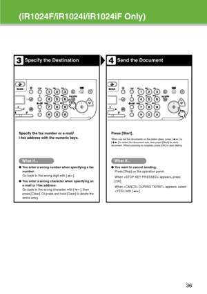 Page 37
(iR1024F/iR1024i/iR1024iF Only)
Specify the DestinationSend the Document
Specify the fax number or e-mail/
I-fax address with the numeric keys.Press [Start].
When you set the documents on the platen glass, press [ ] or 
[ ] to select the document size, then press [Start] for each 
document. When scanning is complete, press [OK] to start dialing.
What if...
●
You enter a wrong number when specifying a fax 
number:
Go back to the wrong digit with [ ].
● You enter a wrong character when specifying an...