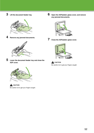 Page 53
3Lift the document feeder tray.
4Remove any jammed documents.
5Lower the document feeder tray and close the 
ADF cover.
CAUTION
Be careful not to get your fingers caught.
6Open the ADF/platen glass cover, and remove 
any jammed documents.
7Close the ADF/platen glass cover.
CAUTION
Be careful not to get your fingers caught.
52
 