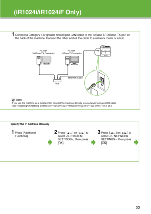 Page 23
(iR1024i/iR1024iF Only)
1Connect a Category 5 or greater twisted pair LAN cable to the 10Base-T/100Base-TX port on 
the back of the machine. Connect the other end of the cable to a network router or a hub.
NOTE
If you use the machine as a local printer, connect the machine directly to a computer using a USB cable. 
(See “Installing/Uninstalling Software (iR1024A/iR1024F/iR1024i/iR1024iF/iR1020 Only),” on p. 25.)
Specify the IP Address Manually
1Press [Additional 
Functions].2Press [ ] or [ ] to 
select...