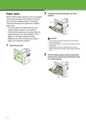 Page 54
53
Paper Jams
When  appears on the LCD display, 
remove jammed paper from inside the machine 
first, then from the paper drawer if necessary. 
Check the following if you experience repeated 
paper jams:
– Even the edge of the paper stack by a flat surface before loading it in the machine.
– Check that the paper you are using meets the  requirements for use. (See Chapter 3, “Print 
Media,” in the Basic Operation Guide.)
– Make sure you have removed any scraps of  paper from inside the machine.
1Open the...