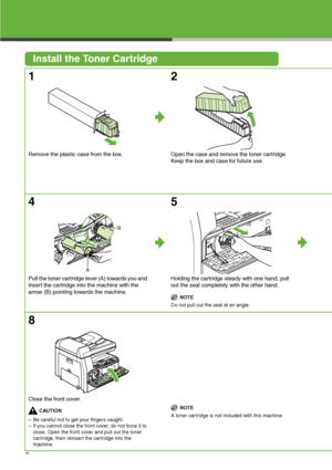 Page 4
3
Install the Toner Cartridge
1
Remove the plastic case from the box.
2
Open the case and remove the toner cartridge.
Keep the box and case for future use.
4
Pull the toner cartridge lever (A) towards you and 
insert the cartridge into the machine with the 
arrow (B) pointing towards the machine.
5
Holding the cartridge steady with one hand, pull 
out the seal completely with the other hand.

NOTE
Do not pull out the seal at an angle.
8
Close the front cover.

CAUTION
– Be careful not to get your...