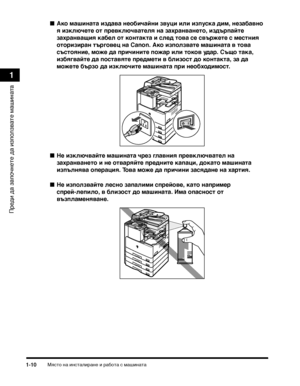 Page 42МясТ>о на инсТ>алиТФане и ТФабоТ>а с машинаТ>а1-10
ПТФеди да започнеТ>е да използваТ>е машинаТ>а
1
Ако маши:(ата издава :(еобичай:(и зву:Фи или изпуска дим, :(езабав:(о 
я изключете от превключвателя :(а захра:(ва:(ето, издърпайте 
захра:(ващия кабел от ко:(такта и след това се свържете с мест:(ия 
оторизира:( търгове:Ф :(а Canon. Ако използвате маши:(ата в това 
състоя:(ие, може да причи:(ите пожар или токов удар. Също така, 
избягвайте да поставяте предмети в близост до ко:(такта, за да 
можете бързо...