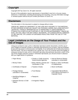 Page 14xii
 
Copyright
Copyright 2007 by Canon Inc. All rights reserved.
No part of this publication may be reproduced or transmitted in any form or by any means, 
electronic or mechanical, including photocopying and recording, or by any information storage 
or retrieval system without the prior written permission of Canon Inc.
 
Disclaimers
The information in this document is subject to change without notice.
CANON INC. MAKES NO WARRANTY OF ANY KIND WITH REGARD TO THIS MATERIAL, 
EITHER EXPRESS OR IMPLIED,...