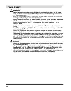 Page 16xiv
 
Power Supply
WARNING
•Do not damage or modify the power cord. Also, do not place heavy objects on the power 
cord, or pull on or excessively bend it, as this could cause electrical damage and result in a 
fire or electrical shock.
•Keep the power cord away from a heat source; failure to do this may cause the power cord 
coating to melt, resulting in a fire or electrical shock.
•Do not connect or disconnect the power cord with wet hands, as this may result in electrical 
shock.
•Do not connect the...
