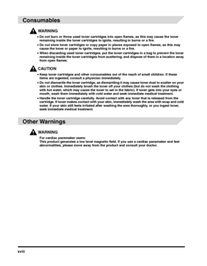 Page 20xviii
 
Consumables
WARNING
•Do not burn or throw used toner cartridges into open flames, as this may cause the toner 
remaining inside the toner cartridges to ignite, resulting in burns or a fire.
•Do not store toner cartridges or copy paper in places exposed to open flames, as this may 
cause the toner or paper to ignite, resulting in burns or a fire.
•When discarding used toner cartridges, put the toner cartridges in a bag to prevent the toner 
remaining inside the toner cartridges from scattering,...