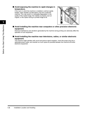 Page 28Installation Location and Handling1-4
Before You Start Using This Machine
1
■Avoid exposing the machine to rapid changes in 
temperature.
If the room in which the machine is installed is cold but rapidly 
heated, water droplets (condensation) may form inside the 
machine. This may result in a noticeable degradation in the 
quality of the copied image, the inability to properly scan an 
original, or the copies having no printed image at all.
■Avoid installing the machine near computers or other precision...