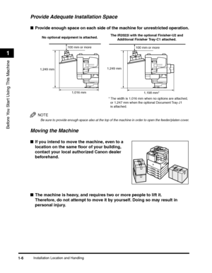 Page 30Installation Location and Handling1-6
Before You Start Using This Machine
1
Provide Adequate Installation Space
■Provide enough space on each side of the machine for unrestricted operation.
NOTE
Be sure to provide enough space also at the top of the machine in order to open the feeder/platen cover.
Moving the Machine
■If you intend to move the machine, even to a 
location on the same floor of your building, 
contact your local authorized Canon dealer 
beforehand.
 
■The machine is heavy, and requires two...