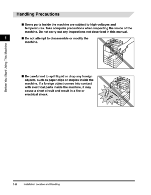 Page 32Installation Location and Handling1-8
Before You Start Using This Machine
1
Handling Precautions
■Some parts inside the machine are subject to high-voltages and 
temperatures. Take adequate precautions when inspecting the inside of the 
machine. Do not carry out any inspections not described in this manual.
■Do not attempt to disassemble or modify the 
machine.
■Be careful not to spill liquid or drop any foreign 
objects, such as paper clips or staples inside the 
machine. If a foreign object comes into...