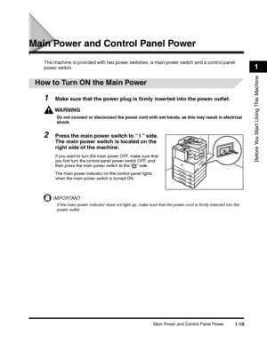 Page 43Main Power and Control Panel Power1-19
Before You Start Using This Machine
1
Main Power and Control Panel Power
The machine is provided with two power switches, a main power switch and a control panel 
power switch.
 
How to Turn ON the Main Power
1Make sure that the power plug is firmly inserted into the power outlet.
WARNING
Do not connect or disconnect the power cord with wet hands, as this may result in electrical 
shock.
2Press the main power switch to “ I ” side. 
The main power switch is located...