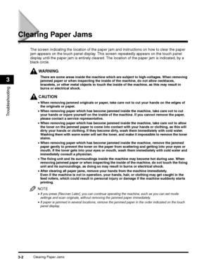 Page 64Clearing Paper Jams3-2
Troubleshooting
3
Clearing Paper Jams
WARNING
The screen indicating the location of the paper jam and instructions on how to clear the paper 
jam appears on the touch panel display. This screen repeatedly appears on the touch panel 
display until the paper jam is entirely cleared. The location of the paper jam is indicated, by a 
black circle.
There are some areas inside the machine which are subject to high-voltages. When removing 
jammed paper or when inspecting the inside of the...