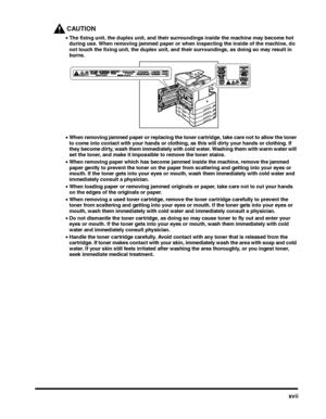 Page 19xvii
CAUTION
•The fixing unit, the duplex unit, and their surroundings inside the machine may become hot 
during use. When removing jammed paper or when inspecting the inside of the machine, do 
not touch the fixing unit, the duplex unit, and their surroundings, as doing so may result in 
burns.
•When removing jammed paper or replacing the toner cartridge, take care not to allow the toner 
to come into contact with your hands or clothing, as this will dirty your hands or clothing. If 
they become dirty,...