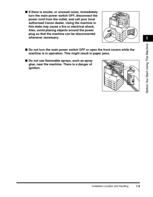 Page 33Installation Location and Handling1-9
Before You Start Using This Machine
1
■If there is smoke, or unusual noise, immediately 
turn the main power switch OFF, disconnect the 
power cord from the outlet, and call your local 
authorized Canon dealer. Using the machine in 
this state may cause a fire or electrical shock. 
Also, avoid placing objects around the power 
plug so that the machine can be disconnected 
whenever necessary.
■Do not turn the main power switch OFF or open the front covers while the...