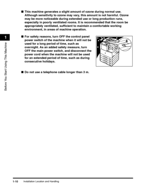 Page 34Installation Location and Handling1-10
Before You Start Using This Machine
1
■This machine generates a slight amount of ozone during normal use. 
Although sensitivity to ozone may vary, this amount is not harmful. Ozone 
may be more noticeable during extended use or long production runs, 
especially in poorly ventilated rooms. It is recommended that the room be 
appropriately ventilated, sufficient to maintain a comfortable working 
environment, in areas of machine operation.
■For safety reasons, turn...