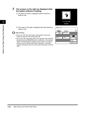 Page 44Main Power and Control Panel Power1-20
Before You Start Using This Machine
1
3The screens on the right are displayed while 
the system software is loading.
❑The Start Up screen is displayed until the machine is 
ready to scan.
❑The screen on the right is displayed when the machine is 
ready to scan.
IMPORTANT
•If you turn OFF the main power, wait at least 10 seconds 
before turning the main power back ON.
•Do not turn the main power OFF if the optional Color Send Kit 
(standard for the iR2022i/iR2018i)...
