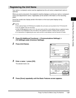 Page 51Things You Must Do Before Using This Machine1-27
Before You Start Using This Machine
1
 
Registering the Unit Name
Your name or company’s name must be registered as the unit name (a department name is 
optional).
When you send a document, the recipient’s machine displays or prints your name or company’s 
name (and department’s name, if applicable) as the sender’s information on the recording 
paper.
Some fax models also display sender information on the touch panel display during 
transmission.
NOTE
•If...